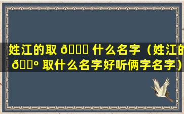 姓江的取 🐞 什么名字（姓江的 🐺 取什么名字好听俩字名字）